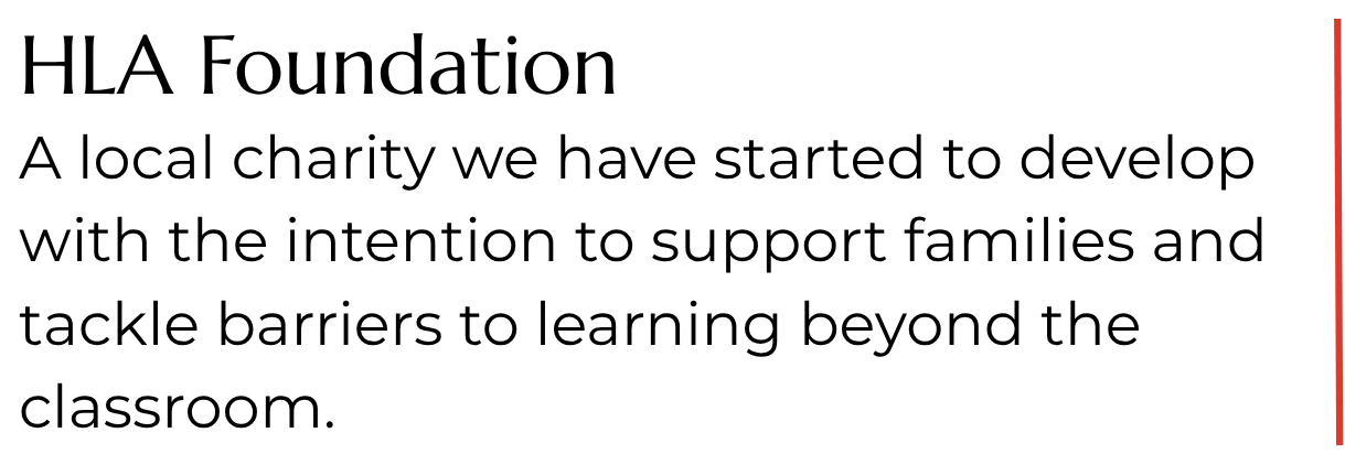 HLA Foundation. A local charity we have started to develop with the intention to support families and tackle barriers to learning beyond the classroom. HLA Foundation. A local charity we have started to develop with the intention to support families and tackle barriers to learning beyond the classroom.